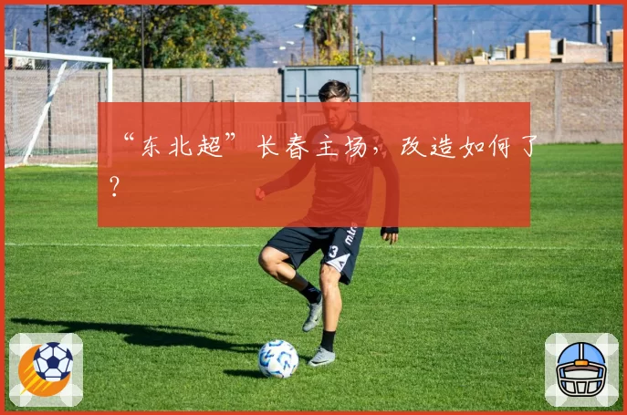 “东北超”长春主场,改造如何了?