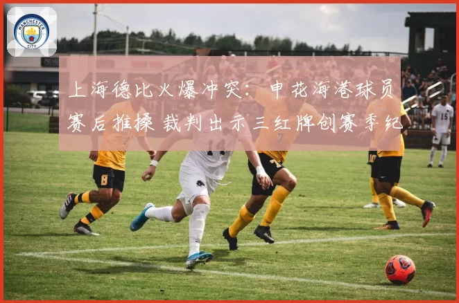 上海德比火爆冲突：申花海港球员赛后推搡 裁判出示三红牌创赛季纪录