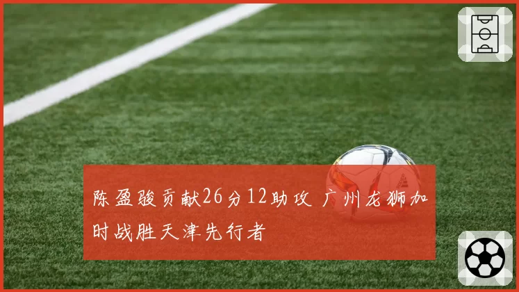 陈盈骏贡献26分12助攻 广州龙狮加时战胜天津先行者