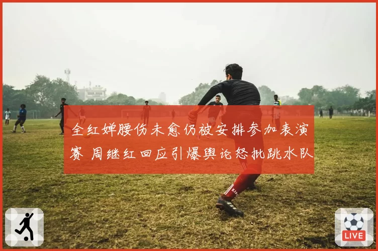 全红婵腰伤未愈仍被安排参加表演赛 周继红回应引爆舆论怒批跳水队