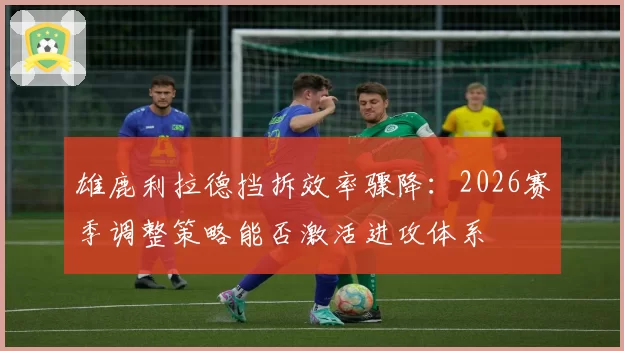 雄鹿利拉德挡拆效率骤降：2026赛季调整策略能否激活进攻体系