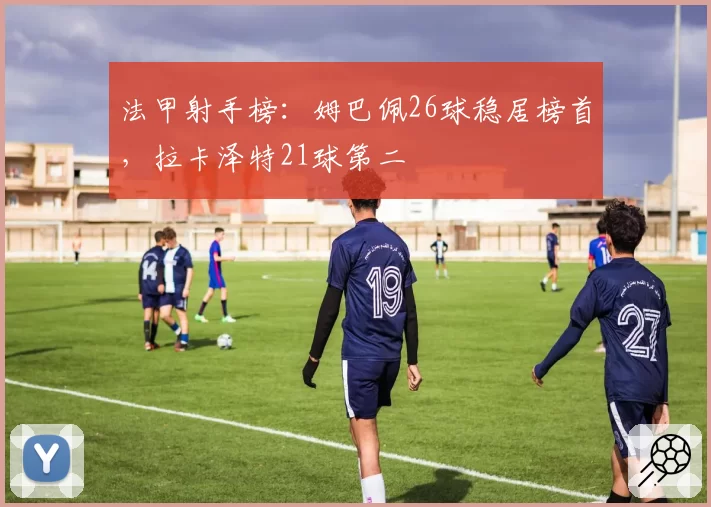 法甲射手榜：姆巴佩26球稳居榜首，拉卡泽特21球第二