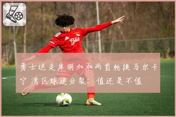 勇士送走库明加加两首轮换马尔卡宁 湾区球迷分裂：值还是不值