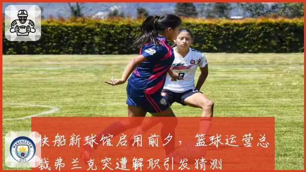 快船新球馆启用前夕,篮球运营总裁弗兰克突遭解职引发猜测