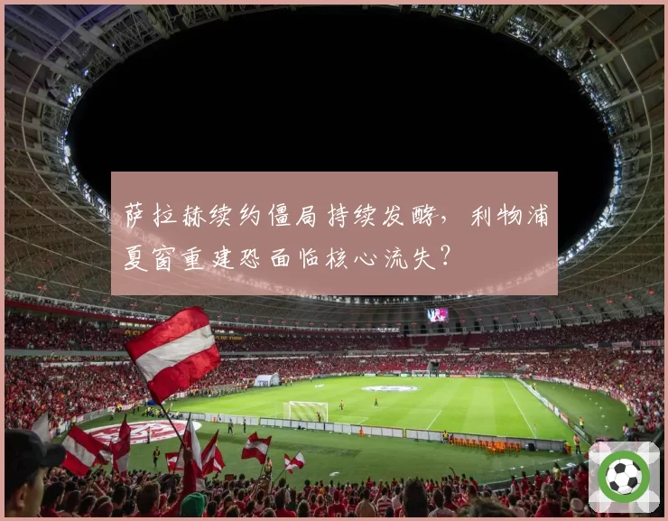萨拉赫续约僵局持续发酵，利物浦夏窗重建恐面临核心流失？