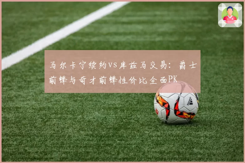 马尔卡宁续约vs库兹马交易：爵士前锋与奇才前锋性价比全面PK
