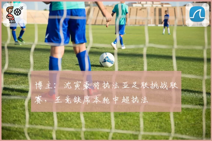 博主：沈寅豪将执法亚足联挑战联赛，王竞缺席本轮中超执法