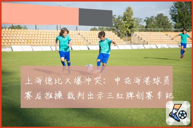 上海德比火爆冲突：申花海港球员赛后推搡 裁判出示三红牌创赛季纪录