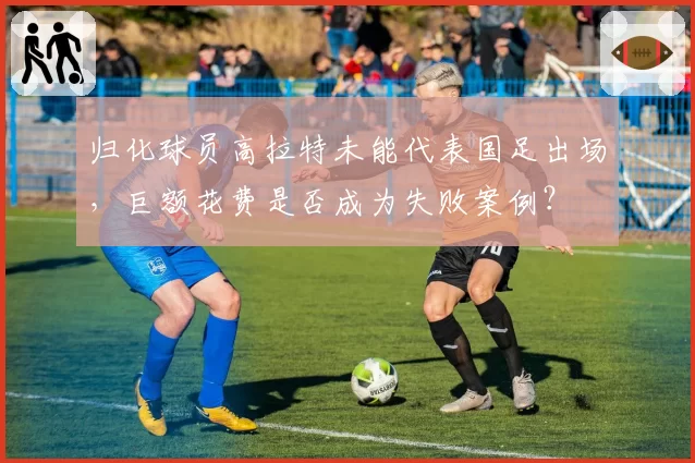 归化球员高拉特未能代表国足出场,巨额花费是否成为失败案例?