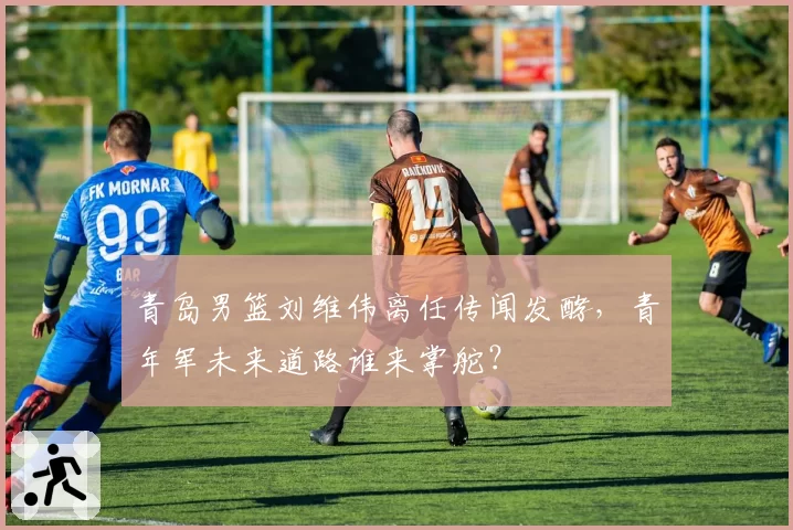 青岛男篮刘维伟离任传闻发酵,青年军未来道路谁来掌舵?