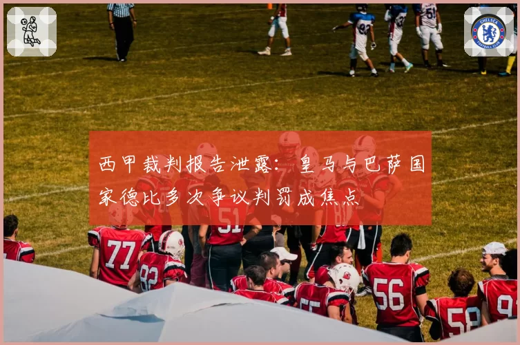 西甲裁判报告泄露：皇马与巴萨国家德比多次争议判罚成焦点