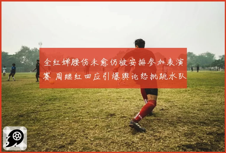 全红婵腰伤未愈仍被安排参加表演赛 周继红回应引爆舆论怒批跳水队