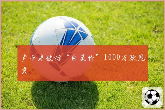 卢卡库被标“白菜价”1000万欧甩卖