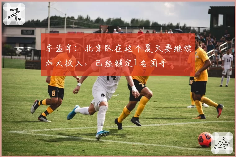 季孟年：北京队在这个夏天要继续加大投入，已经锁定1名国手