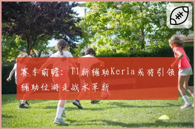赛季前瞻：T1新辅助Keria或将引领辅助位游走战术革新