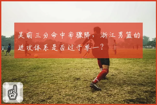 吴前三分命中率骤降,浙江男篮的进攻体系是否过于单一?