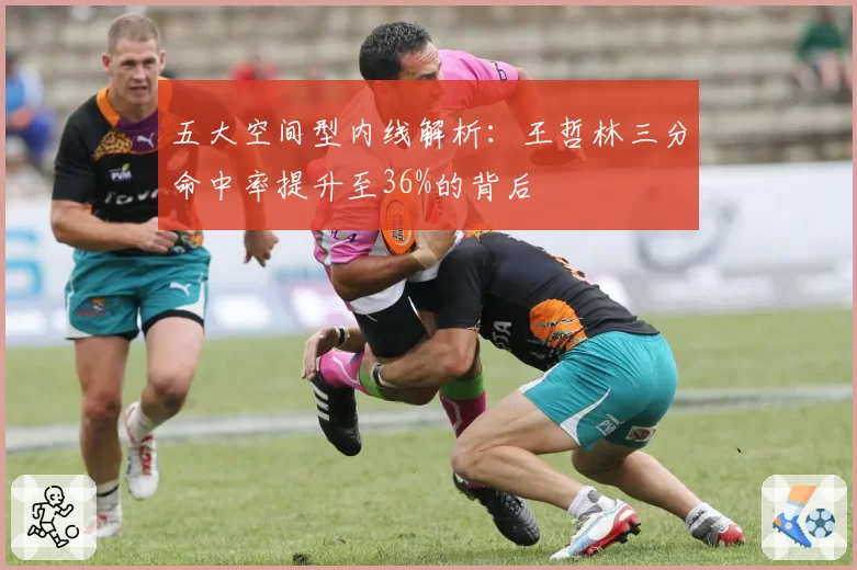 五大空间型内线解析：王哲林三分命中率提升至36%的背后