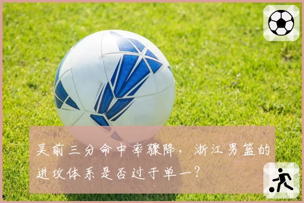 吴前三分命中率骤降,浙江男篮的进攻体系是否过于单一?