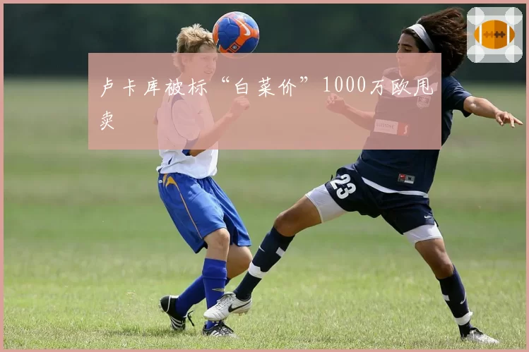 卢卡库被标“白菜价”1000万欧甩卖