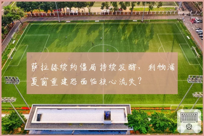萨拉赫续约僵局持续发酵，利物浦夏窗重建恐面临核心流失？