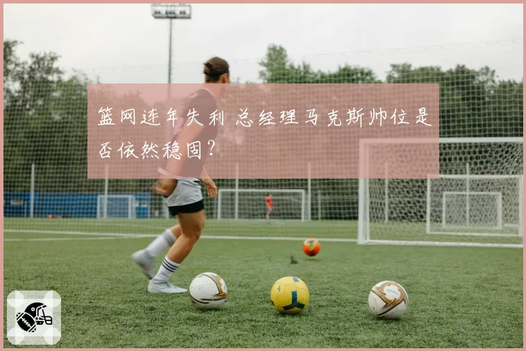 篮网连年失利 总经理马克斯帅位是否依然稳固?