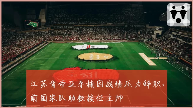 江苏肯帝亚李楠因战绩压力辞职,前国家队助教接任主帅