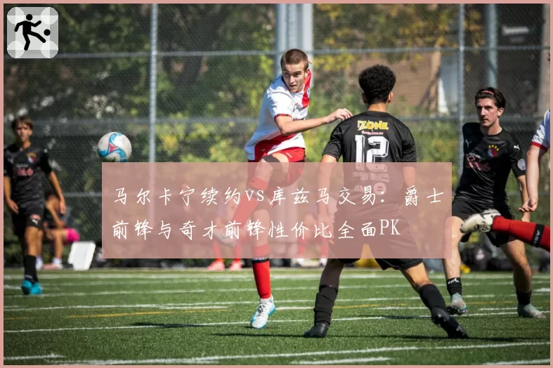 马尔卡宁续约vs库兹马交易：爵士前锋与奇才前锋性价比全面PK