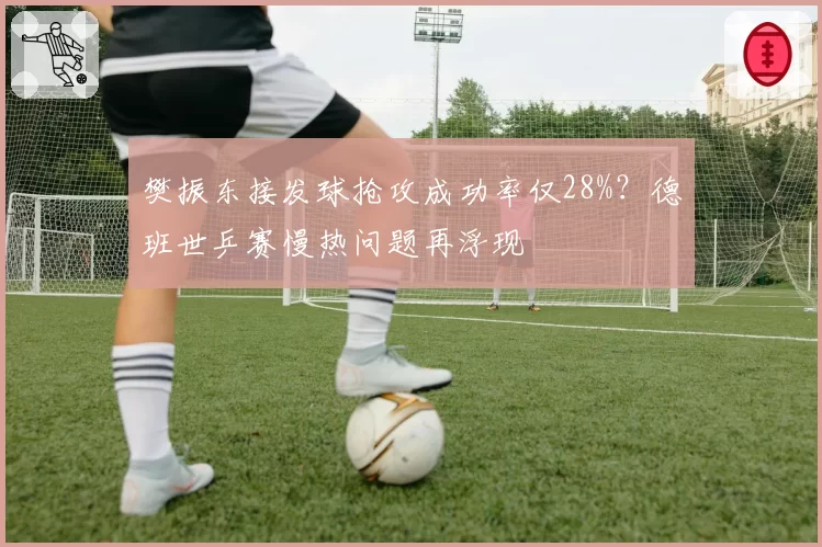 樊振东接发球抢攻成功率仅28%?德班世乒赛慢热问题再浮现