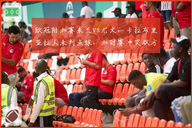 欧冠附加赛米兰vs尤文,卡拉布里亚拉人未判点球,加时赛冲突双方教练互骂被罚出场?