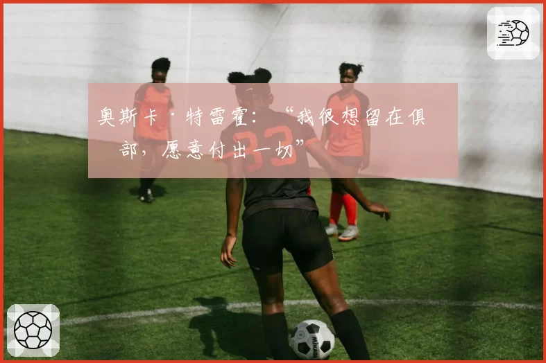 奥斯卡·特雷霍：“我很想留在俱乐部，愿意付出一切”