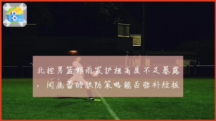 北控男篮邹雨宸护框高度不足暴露，闵鹿蕾的联防策略能否弥补短板
