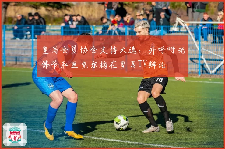 皇马会员协会支持大选，并呼吁老佛爷和里克尔梅在皇马TV辩论