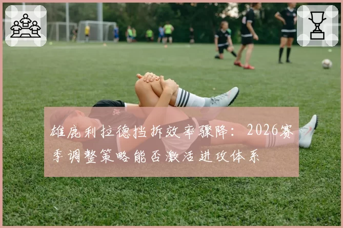 雄鹿利拉德挡拆效率骤降：2026赛季调整策略能否激活进攻体系