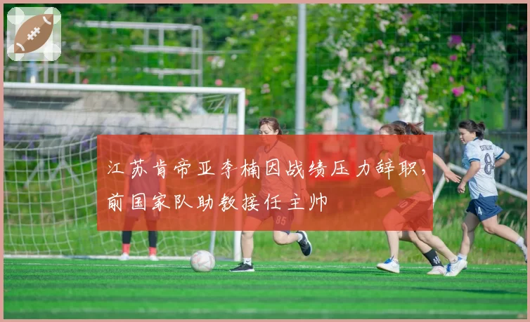 江苏肯帝亚李楠因战绩压力辞职,前国家队助教接任主帅
