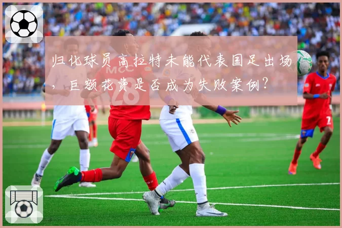 归化球员高拉特未能代表国足出场,巨额花费是否成为失败案例?