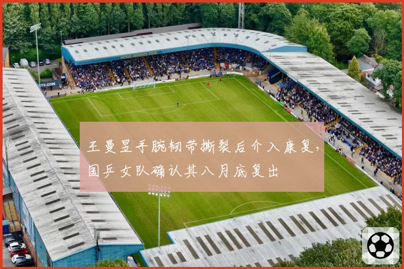 王曼昱手腕韧带撕裂后介入康复，国乒女队确认其八月底复出