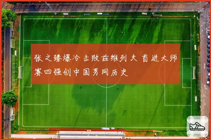 张之臻爆冷击败兹维列夫 首进大师赛四强创中国男网历史