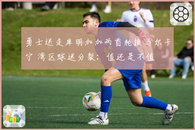 勇士送走库明加加两首轮换马尔卡宁 湾区球迷分裂：值还是不值
