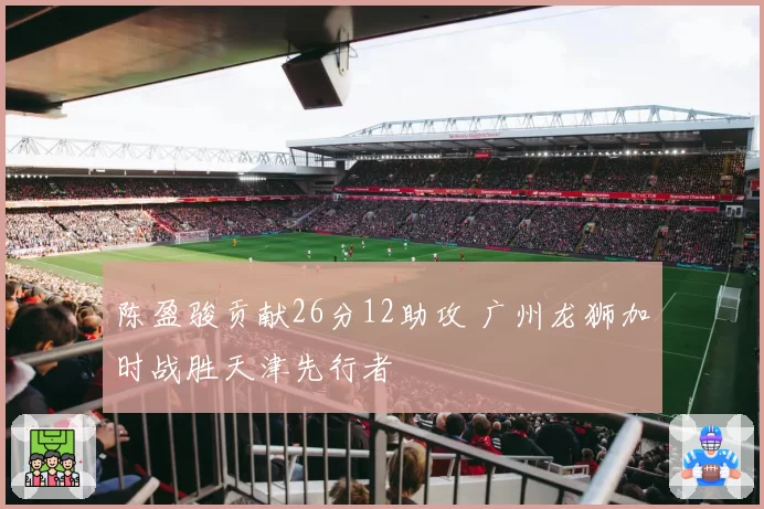 陈盈骏贡献26分12助攻 广州龙狮加时战胜天津先行者
