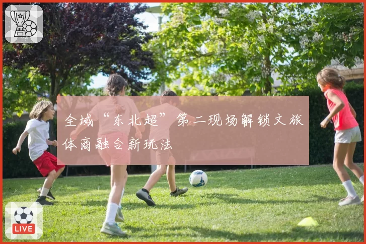全域“东北超”第二现场解锁文旅体商融合新玩法