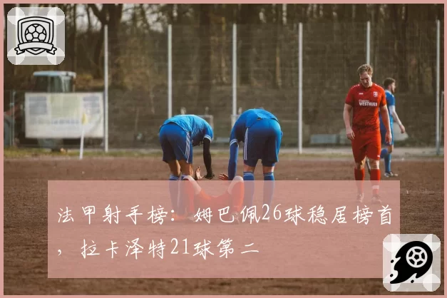 法甲射手榜：姆巴佩26球稳居榜首，拉卡泽特21球第二