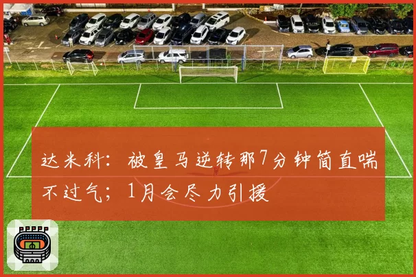 达米科：被皇马逆转那7分钟简直喘不过气；1月会尽力引援